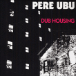 Pere Ubu&nbsp;-&nbsp;Dub housing